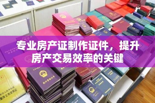 渠县专业房产证制作证件，提升房产交易效率的关键